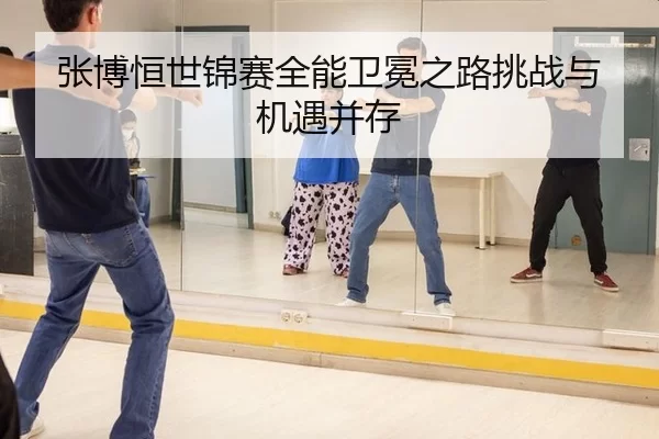张博恒世锦赛全能卫冕之路挑战与机遇并存
