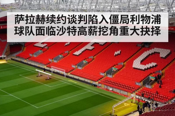 萨拉赫续约谈判陷入僵局利物浦球队面临沙特高薪挖角重大抉择
