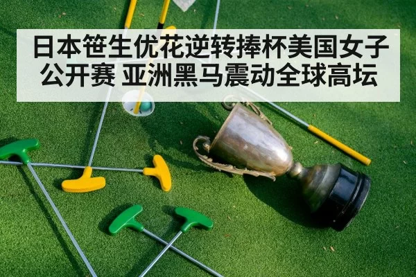 日本笹生优花逆转捧杯美国女子公开赛 亚洲黑马震动全球高坛