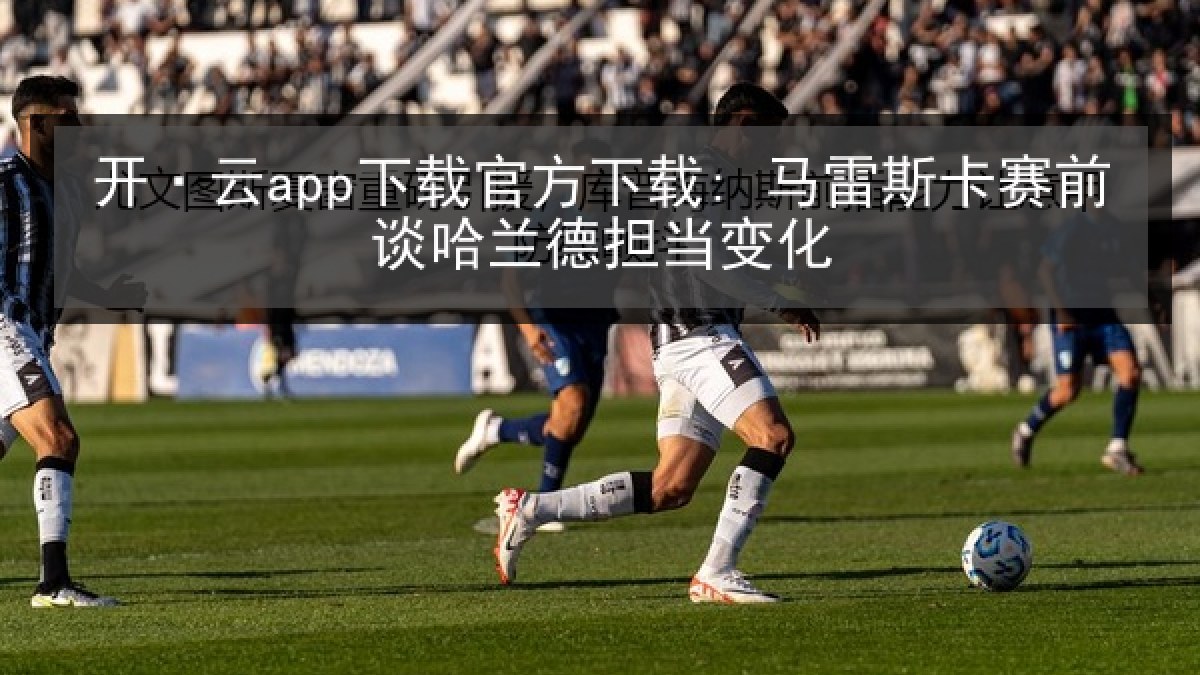 开·云app下载官方下载: 马雷斯卡赛前谈哈兰德担当变化 开·云app下载官方下载: 马雷斯卡赛前谈哈兰德担当变化